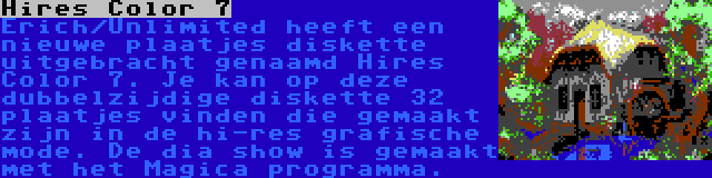 Hires Color 7 | Erich/Unlimited heeft een nieuwe plaatjes diskette uitgebracht genaamd Hires Color 7. Je kan op deze dubbelzijdige diskette 32 plaatjes vinden die gemaakt zijn in de hi-res grafische mode. De dia show is gemaakt met het Magica programma.