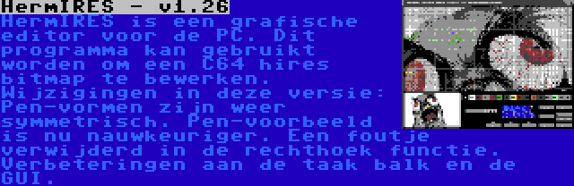 HermIRES - v1.26 | HermIRES is een grafische editor voor de PC. Dit programma kan gebruikt worden om een C64 hires bitmap te bewerken. Wijzigingen in deze versie: Pen-vormen zijn weer symmetrisch. Pen-voorbeeld is nu nauwkeuriger. Een foutje verwijderd in de rechthoek functie. Verbeteringen aan de taak balk en de GUI.