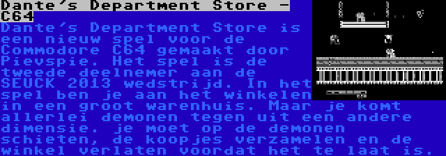 Dante's Department Store - C64 | Dante's Department Store is een nieuw spel voor de Commodore C64 gemaakt door Pievspie. Het spel is de tweede deelnemer aan de SEUCK 2013 wedstrijd. In het spel ben je aan het winkelen in een groot warenhuis. Maar je komt allerlei demonen tegen uit een andere dimensie. je moet op de demonen schieten, de koopjes verzamelen en de winkel verlaten voordat het te laat is.