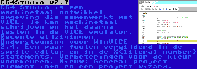 C64Studio v2.7 | C64 Studio is een machinetaal ontwikkel omgeving die samenwerkt met VICE. Je kan machinetaal schrijven en het daarna testen in de VICE emulator. Recente wijzigingen: Ondersteuning voor WinVICE 2.4. Een paar fouten verwijderd in de sprite editor en in de %<literal_number> statements. Verbeteringen voor de kleur voorkeuren. Nieuw: General project element info en een project wizard.