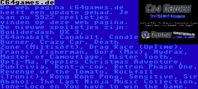 C64games.de | De web pagina c64games.de heeft een update gehad. Je kan nu 5922 spelletjes vinden op deze web pagina. De nieuwe spelletjes zijn: Boulderdash UX 3, C64anabalt, Canabalt, Candle Burner, Crazy Car, Death Zone (Miltisoft), Drag Race (UpTime), Frantic Fisherman, Gorf (Max), Hydrax, Master of Camouflage, Mister Tooth, Opti-Ma, Popples Christmas Adventure, PubTrivia, Rent-a-cop, Retron Phase One, Revenge of the Tomato, Rockfall (Tronic), Rong Rons Pong, Sensitive, Sir Ababol, The Last Ninja Music Collection, Tone-Loco en You have to win the Game.