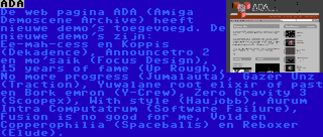 ADA | De web pagina ADA (Amiga Demoscene Archive) heeft nieuwe demo's toegevoegd. De nieuwe demo's zijn: Ee-mah-cess en Koppis (Dekadence), Announcetro 2 en mo'saik (Focus Design), 15 years of fame (Up Rough), No more progress (Jumalauta), Gazer Unz (Traction), Yuwalane root elixir of past en Bork emron (Y-Crew), Zero Gravity 3 (Scoopex), With style (Haujobb), Aurum Intra Computatrum (Software Failure), Fusion is no good for me, Vold en Copperophilia (Spaceballs) en Reboxer (Elude).