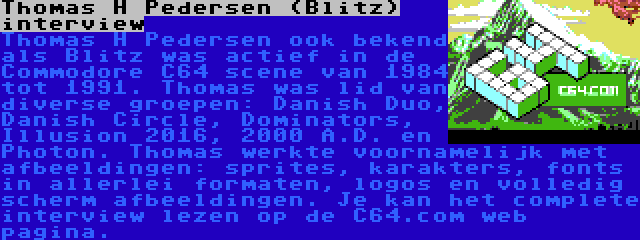 Thomas H Pedersen (Blitz) interview | Thomas H Pedersen ook bekend als Blitz was actief in de Commodore C64 scene van 1984 tot 1991. Thomas was lid van diverse groepen: Danish Duo, Danish Circle, Dominators, Illusion 2016, 2000 A.D. en Photon. Thomas werkte voornamelijk met afbeeldingen: sprites, karakters, fonts in allerlei formaten, logos en volledig scherm afbeeldingen. Je kan het complete interview lezen op de C64.com web pagina.