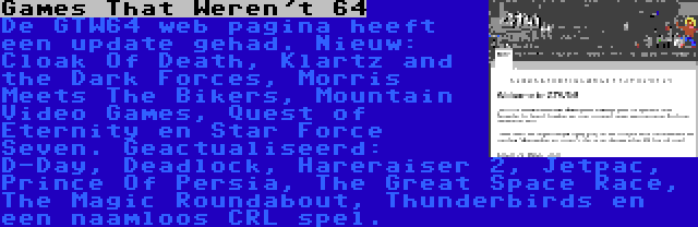 Games That Weren't 64 | De GTW64 web pagina heeft een update gehad. Nieuw: Cloak Of Death, Klartz and the Dark Forces, Morris Meets The Bikers, Mountain Video Games, Quest of Eternity en Star Force Seven. Geactualiseerd: D-Day, Deadlock, Hareraiser 2, Jetpac, Prince Of Persia, The Great Space Race, The Magic Roundabout, Thunderbirds en een naamloos CRL spel.