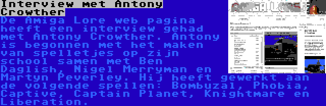 Interview met Antony Crowther | De Amiga Lore web pagina heeft een interview gehad met Antony Crowther. Antony is begonnen met het maken van spelletjes op zijn school samen met Ben Daglish, Nigel Merryman en Martyn Peverley. Hij heeft gewerkt aan de volgende spellen: Bombuzal, Phobia, Captive, Captain Planet, Knightmare en Liberation.