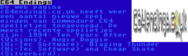 C64 Endings | De web pagina c64endings.co.uk heeft weer een aantal nieuwe spel einden van Commodore C64 spelletjes toegevoegd. De meest recente spelletjes zijn: 1994: Ten Years After (Visions), Augie Doggie (Hi-Tec Software), Blazing Thunder (Hi-Tec Software) and Cheap Skate (Silverbird).