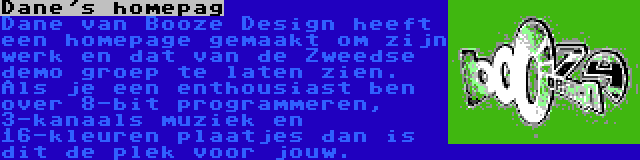 Dane's homepag | Dane van Booze Design heeft een homepage gemaakt om zijn werk en dat van de Zweedse demo groep te laten zien. Als je een enthousiast ben over 8-bit programmeren, 3-kanaals muziek en 16-kleuren plaatjes dan is dit de plek voor jouw.