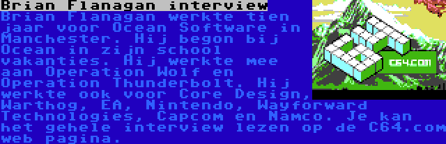 Brian Flanagan interview | Brian Flanagan werkte tien jaar voor Ocean Software in Manchester. Hij begon bij Ocean in zijn school vakanties. Hij werkte mee aan Operation Wolf en Operation Thunderbolt. Hij werkte ook voor Core Design, Warthog, EA, Nintendo, Wayforward Technologies, Capcom en Namco. Je kan het gehele interview lezen op de C64.com web pagina.