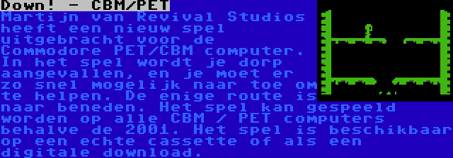 Down! - CBM/PET | Martijn van Revival Studios heeft een nieuw spel uitgebracht voor de Commodore PET/CBM computer. In het spel wordt je dorp aangevallen, en je moet er zo snel mogelijk naar toe om te helpen. De enige route is naar beneden. Het spel kan gespeeld worden op alle CBM / PET computers behalve de 2001. Het spel is beschikbaar op een echte cassette of als een digitale download.