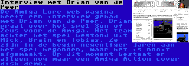 Interview met Brian van de Peer | De Amiga Lore web pagina heeft een interview gehad met Brian van de Peer. Brian praat over het spel Son of Zeus voor de Amiga. Het team achter het spel bestond uit Mick, Brain en Tobias. Ze zijn in de begin negentiger jaren aan het spel begonnen, maar het is nooit afgemaakt. Op dit moment bestaat er alleen nog maar een Amiga Action cover disk demo.