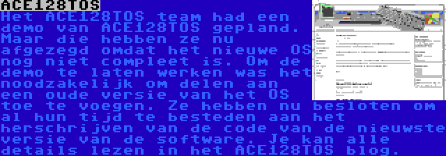 ACE128TOS | Het ACE128TOS team had een demo van ACE128TOS gepland. Maar die hebben ze nu afgezegd omdat het nieuwe OS nog niet compleet is. Om de demo te laten werken was het noodzakelijk om delen aan een oude versie van het OS toe te voegen. Ze hebben nu besloten om al hun tijd te besteden aan het herschrijven van de code van de nieuwste versie van de software. Je kan alle details lezen in het ACE128TOS blog.