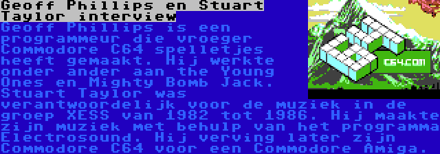 Geoff Phillips en Stuart Taylor interview | Geoff Phillips is een programmeur die vroeger Commodore C64 spelletjes heeft gemaakt. Hij werkte onder ander aan the Young Ones en Mighty Bomb Jack.
Stuart Taylor was verantwoordelijk voor de muziek in de groep XESS van 1982 tot 1986. Hij maakte zijn muziek met behulp van het programma Electrosound. Hij verving later zijn Commodore C64 voor een Commodore Amiga.