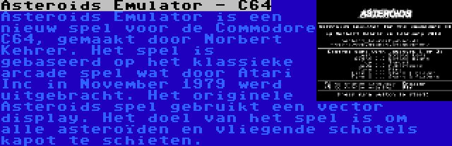 Asteroids Emulator - C64 | Asteroids Emulator is een nieuw spel voor de Commodore C64, gemaakt door Norbert Kehrer. Het spel is gebaseerd op het klassieke arcade spel wat door Atari Inc in November 1979 werd uitgebracht. Het originele Asteroids spel gebruikt een vector display. Het doel van het spel is om alle asteroïden en vliegende schotels kapot te schieten.