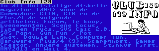 Club Info 129 | In dit Duitstalige diskette magazine (d64) voor de Commodore C116, C16 en de Plus/4 de volgende artikelen: Forum, Te koop, Evenementen, Scene Focus, Tips en Trucs, SVS Calc 2.0, SVS-Pong, Gun Fun / Pot Shot, Double Link, Computer fun, Hardware: Plus/4 (9), Scapeghost, Games Creator, Andere systemen, Stinkys First, HNY2013 en Wall 4.