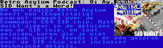 Retro Asylum Podcast: Oi Ay, SID Want's a Word! | De web pagina Retro Asylum heeft een (Engelstalig) podcast gemaakt over de Commodore C64 SID chip. Matt duikt dieper in de geluiden van de SID chip, en laat geluiden horen die je niet zo vaak hoort. Tevens is er een gesprek over de SID chip zelf inclusief technische details.