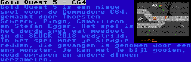 Gold Quest 5 - C64 | Gold Quest 5 is een nieuw spel voor de Commodore C64, gemaakt door Thorsten Schreck, Pingo, Camailleon en Stefan Egger. Het spel is het derde spel wat meedoet in de SEUCK 2013 wedstrijd. In het spel moet je Sledgie redden, die gevangen is genomen door een eng monster. Je kan met je bijl gooien, goud oprapen en andere dingen verzamelen.