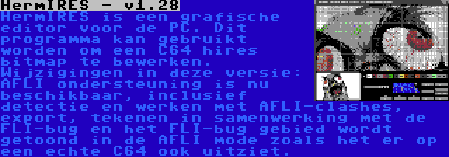 HermIRES - v1.28 | HermIRES is een grafische editor voor de PC. Dit programma kan gebruikt worden om een C64 hires bitmap te bewerken. Wijzigingen in deze versie: AFLI ondersteuning is nu beschikbaar, inclusief detectie en werken met AFLI-clashes, export, tekenen in samenwerking met de FLI-bug en het FLI-bug gebied wordt getoond in de AFLI mode zoals het er op een echte C64 ook uitziet.