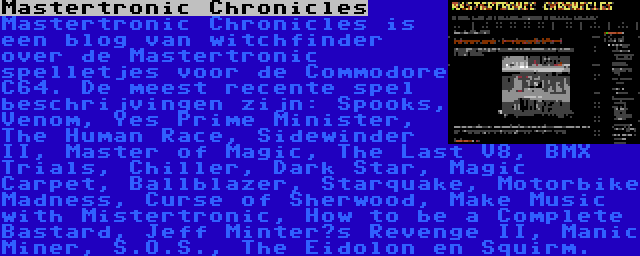 Mastertronic Chronicles | Mastertronic Chronicles is een blog van witchfinder over de Mastertronic spelletjes voor de Commodore C64. De meest recente spel beschrijvingen zijn: Spooks, Venom, Yes Prime Minister, The Human Race, Sidewinder II, Master of Magic, The Last V8, BMX Trials, Chiller, Dark Star, Magic Carpet, Ballblazer, Starquake, Motorbike Madness, Curse of Sherwood, Make Music with Mistertronic, How to be a Complete Bastard, Jeff Minter’s Revenge II, Manic Miner, S.O.S., The Eidolon en Squirm.