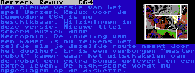 Berzerk Redux - C64 | Een nieuwe versie van het spel Berzerk Redux voor de Commodore C64 is nu beschikbaar. Wijzigingen in deze versie: Nieuwe titel scherm muziek door Necropolo. De indeling van een kamer is nu telkens het zelfde als je dezelfde route neemt door het doolhof. Er is een verborgen master robot kamer waar het uitschakelen van de robot een extra bonus oplevert en een extra leven. De high-score wordt nu opgeslagen op de diskette.