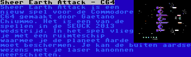 Sheer Earth Attack - C64 | Sheer Earth Attack is een nieuw spel voor de Commodore C64 gemaakt door Gaetano Chiummo. Het is een van de spellen in de SEUCK 2013 wedstrijd. In het spel vlieg je met een ruimteschip waarmee je de planeet Aarde moet beschermen. Je kan de buiten aardse wezens met je laser kanonnen neerschieten.