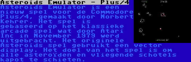 Asteroids Emulator - Plus/4 | Asteroids Emulator is een nieuw spel voor de Commodore Plus/4, gemaakt door Norbert Kehrer. Het spel is gebaseerd op het klassieke arcade spel wat door Atari Inc in November 1979 werd uitgebracht. Het originele Asteroids spel gebruikt een vector display. Het doel van het spel is om alle asteroïden en vliegende schotels kapot te schieten.