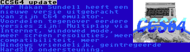 CCS64 update | Per Håkan Sundell heeft een nieuwe versie uitgebracht van zijn C64 emulator. Voordelen tegenover eerdere versies zijn: Multiplay via Internet, windowed mode, meer screen resoluties, meer compatibiliteit, meer Windows vriendelijk, geintregeerde HardSID ondersteuning.