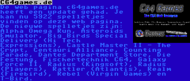 C64games.de | De web pagina c64games.de heeft een update gehad. Je kan nu 5922 spelletjes vinden op deze web pagina. De nieuwe spelletjes zijn: Alpha Omega Run, Asteroids Emulator, Big Birds Special Delivery (Hi Tech Expressions), Castle Master II - The Crypt, Centauri Alliance, Counting Parade, Dantes Department Store, Die Festung, Fischertechnik C64, Galaxy Force II, Radius (Kingsoft), Radius (Players), Rattler (Atlantis), Realm (Firebird), Rebel (Virgin Games) en T-Bird.