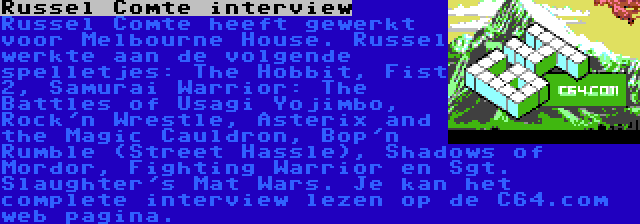 Russel Comte interview | Russel Comte heeft gewerkt voor Melbourne House. Russel werkte aan de volgende spelletjes: The Hobbit, Fist 2, Samurai Warrior: The Battles of Usagi Yojimbo, Rock'n Wrestle, Asterix and the Magic Cauldron, Bop'n Rumble (Street Hassle), Shadows of Mordor, Fighting Warrior en Sgt. Slaughter's Mat Wars. Je kan het complete interview lezen op de C64.com web pagina.