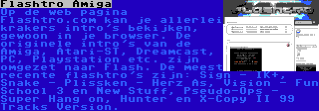 Flashtro Amiga | Op de web pagina Flashtro.com kan je allerlei krakers intro's bekijken, gewoon in je browser. De originele intro's van de Amiga, Atari-ST, Dreamcast, PC, Playstation etc. zijn omgezet naar Flash. De meest recente flashtro's zijn: Sign - IK+, Snake - Plissken - Herz As, Vision - Fun School 3 en New Stuff, Pseudo-Ops - Super Hang on, Hunter en X-Copy II 99 Tracks Version.