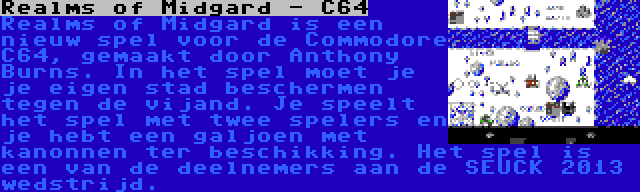 Realms of Midgard - C64 | Realms of Midgard is een nieuw spel voor de Commodore C64, gemaakt door Anthony Burns. In het spel moet je je eigen stad beschermen tegen de vijand. Je speelt het spel met twee spelers en je hebt een galjoen met kanonnen ter beschikking. Het spel is een van de deelnemers aan de SEUCK 2013 wedstrijd.