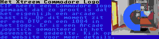 Het Xtreem Commodore Logo | CIP heeft een Commodore logo gemaakt dat zo groot is dat het eigenlijk een arcade kast is. Op dit moment zit er een DTV en een 1084 in het logo. Er is een Arcade joystick gemonteerd in het bovenste = gedeelte. Kijk op de website voor meer details.