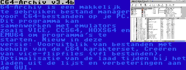 C64-Archiv v3.4b | 64-Archiv is een makkelijk te gebruiken bestand manager voor C64-bestanden op je PC. Dit programma kan samenwerken met emulators zoals VICE, CCS64, HOXS64 en EMU64 om programma's te starten. Nieuw in deze versie: Vooruitblik van bestanden met behulp van de C64 karakterset, Creëren van vice-flipfiles (vfl bestanden), Optimalisatie van de laad tijden bij het laden uit de lijst en verbeteringen aan de GUI.