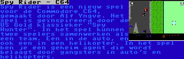 Spy Rider - C64 | Spy Rider is een nieuw spel voor de Commodore C64, gemaakt door Alf Yngve. Het spel is geïnspireerd door de US Gold klassieker Spy Hunter. In het spel kunnen twee spelers samenwerken als een team. Een in de auto, en ook een in een helikopter. In het spel ben je een geheim agent die wordt belaagt door gangsters in auto's en helikopters.