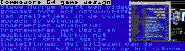 Commodore 64 game design | Steve Morrow heeft een video gemaakt over het ontwikkelen van spelletjes. In de video worden de volgende onderwerpen behandeld: Programmeren met Basic en machinetaal. Werken met karakter sets en sprite instellingen. Het uitlezen van de joystick en het schrijven op het scherm.