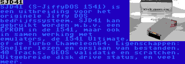 SJD41 | SJD41 (S-JiffyDOS 1541) is een uitbreiding voor het originele Jiffy DOS bedrijfssysteem. SJD41 kan gebruikt worden m.b.v. een EPROM in de 1541, maar ook in samen werking met emulators, de 1541 Ultimate, of de Turbo Chameleon64. Eigenschappen: Sneller lezen en opslaan van bestanden. 40 Tracks. GEOS validatie en scratchen. Uitgebreide disk drive status, en veel meer.