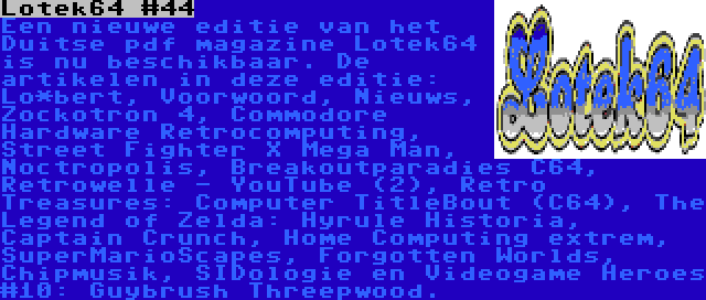 Lotek64 #44 | Een nieuwe editie van het Duitse pdf magazine Lotek64 is nu beschikbaar. De artikelen in deze editie: Lo*bert, Voorwoord, Nieuws, Zockotron 4, Commodore Hardware Retrocomputing, Street Fighter X Mega Man, Noctropolis, Breakoutparadies C64, Retrowelle - YouTube (2), Retro Treasures: Computer TitleBout (C64), The Legend of Zelda: Hyrule Historia, Captain Crunch, Home Computing extrem, SuperMarioScapes, Forgotten Worlds, Chipmusik, SIDologie en Videogame Heroes #10: Guybrush Threepwood.