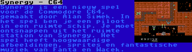 Synergy - C64 | Synergy is een nieuw spel voor de Commodore C64, gemaakt door Alan Simek. In het spel ben je een piloot in een ruimte schip. Je moet ontsnappen uit het ruimte station van Synergy. Het spel heeft hoogwaardige afbeeldingen, sprites en fantastische muziek van Fanta en Wacek.