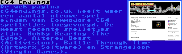 C64 Endings | De web pagina c64endings.co.uk heeft weer een aantal nieuwe spel einden van Commodore C64 spelletjes toegevoegd. De meest recente spelletjes zijn: Bobby Bearing (The Edge), Altered Beast (Activision), Battle Through Time (Artworx Software) en Strangeloop (Virgin Games).