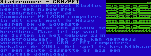 Stairrunner - CBM/PET | Martijn van Revival Studios heeft een nieuw spel uitgebracht voor de Commodore PET/CBM computer. In dit spel moet je Wizzy helpen om de bovenste verdieping van een gebouw te bereiken. Maar let op want de liften in het gebouw zijn onbetrouwbaar. Het spel kan gespeeld worden op alle CBM / PET computers behalve de 2001. Het spel is beschikbaar op een echte cassette of als een digitale download.