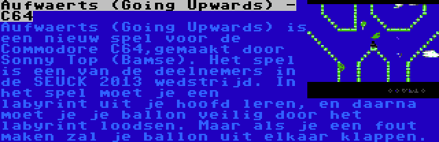 Aufwaerts (Going Upwards) - C64 | Aufwaerts (Going Upwards) is een nieuw spel voor de Commodore C64,gemaakt door Sonny Top (Bamse). Het spel is een van de deelnemers in de SEUCK 2013 wedstrijd. In het spel moet je een labyrint uit je hoofd leren, en daarna moet je je ballon veilig door het labyrint loodsen. Maar als je een fout maken zal je ballon uit elkaar klappen.