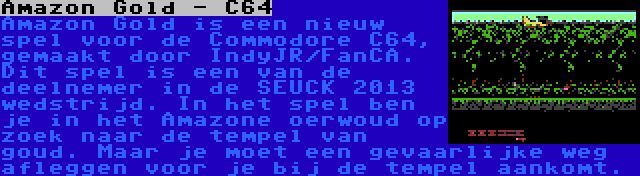 Amazon Gold - C64 | Amazon Gold is een nieuw spel voor de Commodore C64, gemaakt door IndyJR/FanCA. Dit spel is een van de deelnemer in de SEUCK 2013 wedstrijd. In het spel ben je in het Amazone oerwoud op zoek naar de tempel van goud. Maar je moet een gevaarlijke weg afleggen voor je bij de tempel aankomt.