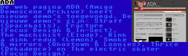 ADA | De web pagina ADA (Amiga Demoscene Archive) heeft nieuwe demo's toegevoegd. De nieuwe demo's zijn: Straff (Spaceballs), Fracture (Focus Design & In-Sect), The machinist (Elude), Rink a dink redux (Lemon), Smoke & mirrors (Ghostown & Loonies), Thrice (Dekadence) en The electric skater (Focus Design).