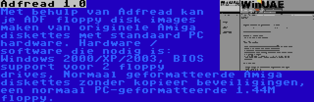 Adfread 1.0 | Met behulp van Adfread kan je ADF floppy disk images maken van originele Amiga diskettes met standaard PC hardware. Hardware / software die nodig is: Windows 2000/XP/2003, BIOS support voor 2 floppy drives, Normaal geformatteerde Amiga diskettes zonder kopieer beveiligingen, een normaal PC-geformatteerde 1.44M floppy.