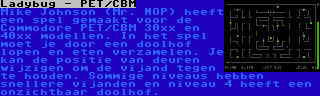 Ladybug - PET/CBM | Mike Johnson (Mr. NOP) heeft een spel gemaakt voor de Commodore PET/CBM 30xx en 40xx modellen. In het spel moet je door een doolhof lopen en eten verzamelen. Je kan de positie van deuren wijzigen om de vijand tegen te houden. Sommige niveaus hebben snellere vijanden en niveau 4 heeft een onzichtbaar doolhof.