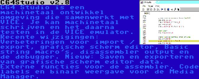 C64Studio v2.8 | C64 Studio is een machinetaal ontwikkel omgeving die samenwerkt met VICE. Je kan machinetaal schrijven en het daarna testen in de VICE emulator. Recente wijzigingen: Verbeteringen voor import / export, grafische scherm editor, Basic string macro's, disassembler output en de debugger. Nieuw: Saven en exporteren van grafische scherm editor data. Externe functies voor de assembler. Code labels en binair weergave voor de Media Manager.