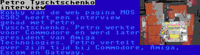 Petro Tyschtschenko interview | Robby van de web pagina MOS 6502 heeft een interview gehad met Petro Tyschtschenko. Petro werkte voor Commodore en werd later president van Amiga Technologies. Petro vertelt over zijn tijd bij Commodore, Amiga, Escom en Gateway.