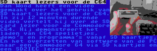 SD kaart lezers voor de C64 | Dan Wood heeft een video gemaakt over het gebruik van SD kaart lezers voor de C64. In zij 12 minuten durende video vertelt hij over de SD card lezer voor de Commodore C64. Hij demonstreert het laden van C64 spelletjes, demo's en programma's vanaf SD kaartjes. En het overzetten van software van de PC naar een Commodore 64 via SD kaartjes en een SD2IEC lezer.