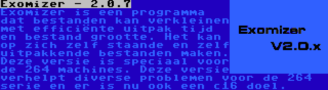 Exomizer - 2.0.7 | Exomizer is een programma dat bestanden kan verkleinen met efficiënte uitpak tijd en bestand grootte. Het kan op zich zelf staande en zelf uitpakkende bestanden maken. Deze versie is speciaal voor de 264 machines. Deze versie verhelpt diverse problemen voor de 264 serie en er is nu ook een c16 doel.