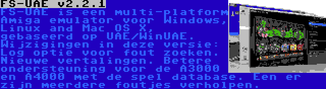 FS-UAE v2.2.1 | FS-UAE is een multi-platform Amiga emulator voor Windows, Linux and Mac OS X, gebaseerd op UAE/WinUAE. Wijzigingen in deze versie: Log optie voor fout zoeken. Nieuwe vertalingen. Betere ondersteuning voor de A3000 en A4000 met de spel database. Een er zijn meerdere foutjes verholpen.