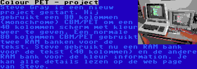 Colour PET - project | Steve Gray is een nieuw project gestart. Hij gebruikt een 80 kolommen (monochrome) CBM/PET om een 40 kolommen scherm met kleur weer te geven. Een normale 80 kolommen CBM/PET gebruikt twee RAM banken voor de tekst. Steve gebruikt nu een RAM bank voor de tekst (40 kolommen) en de andere RAM bank voor de kleur information. Je kan alle details lezen op de web page van Steve.